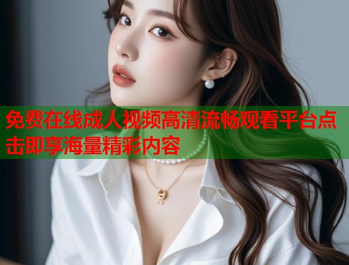 免费在线成人视频高清流畅观看平台点击即享海量精彩内容