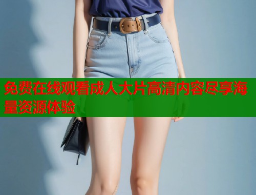 免费在线观看成人大片高清内容尽享海量资源体验