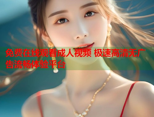免费在线观看成人视频 极速高清无广告流畅体验平台