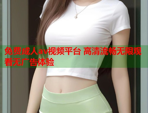 免费成人av视频平台 高清流畅无限观看无广告体验