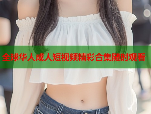 全球华人成人短视频精彩合集随时观看
