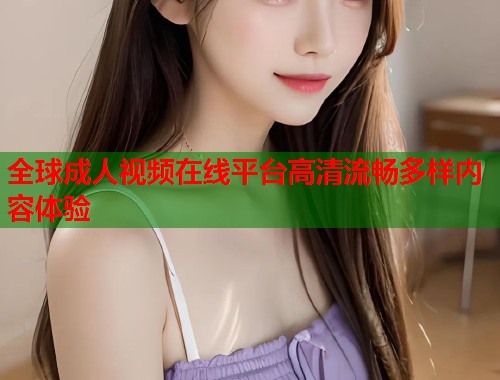 全球成人视频在线平台高清流畅多样内容体验