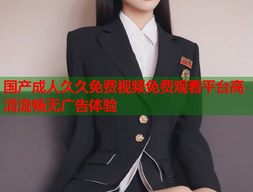 国产成人久久免费视频免费观看平台高清流畅无广告体验