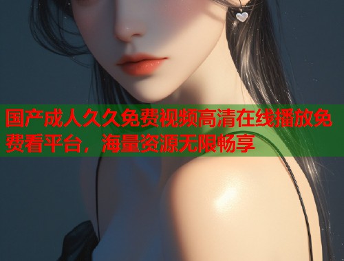 国产成人久久免费视频高清在线播放免费看平台，海量资源无限畅享