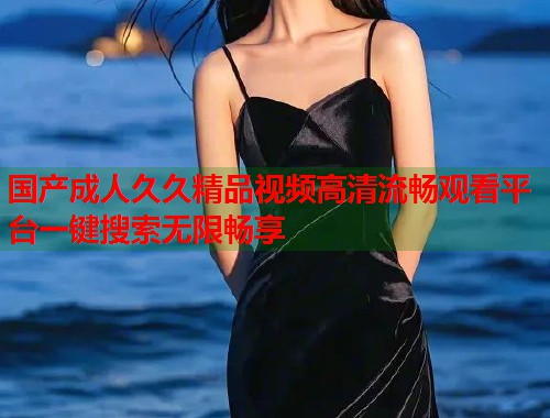 国产成人久久精品视频高清流畅观看平台一键搜索无限畅享