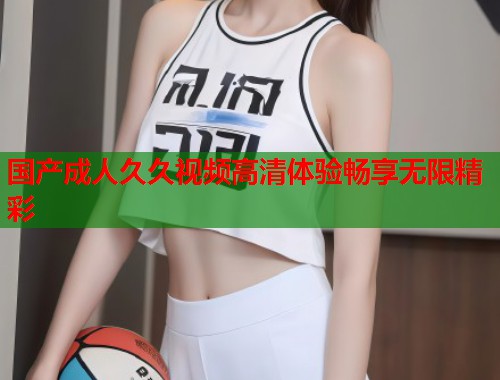 国产成人久久视频高清体验畅享无限精彩