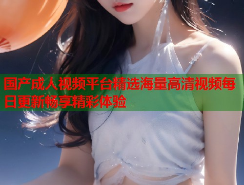 国产成人视频平台精选海量高清视频每日更新畅享精彩体验