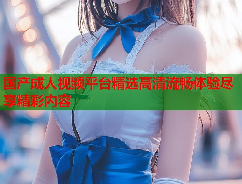 国产成人视频平台精选高清流畅体验尽享精彩内容
