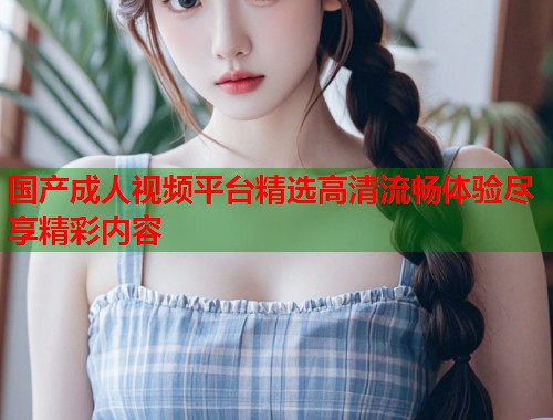 国产成人视频平台精选高清流畅体验尽享精彩内容