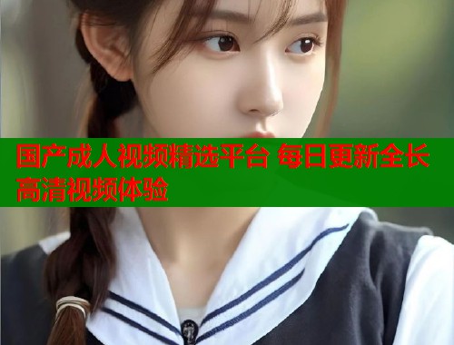 国产成人视频精选平台 每日更新全长高清视频体验