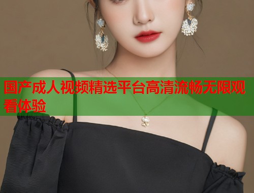 国产成人视频精选平台高清流畅无限观看体验