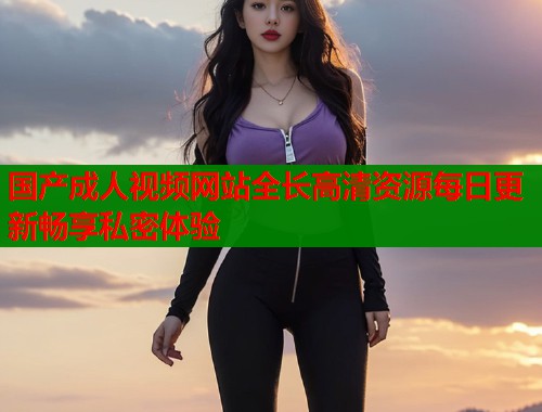 国产成人视频网站全长高清资源每日更新畅享私密体验