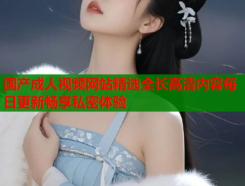 国产成人视频网站精选全长高清内容每日更新畅享私密体验