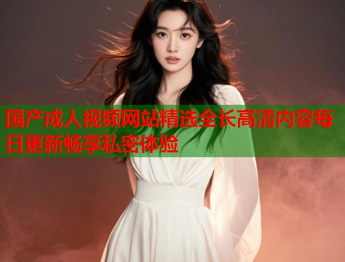 国产成人视频网站精选全长高清内容每日更新畅享私密体验