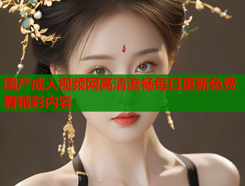 国产成人视频网高清流畅每日更新免费看精彩内容