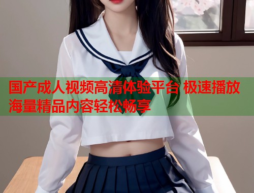 国产成人视频高清体验平台 极速播放海量精品内容轻松畅享
