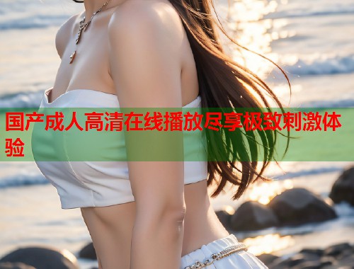 国产成人高清在线播放尽享极致刺激体验