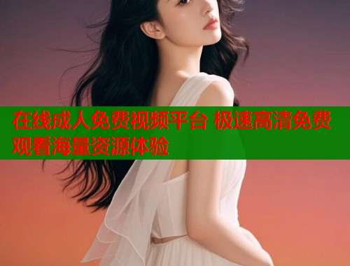 在线成人免费视频平台 极速高清免费观看海量资源体验