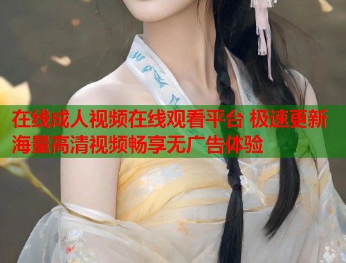 在线成人视频在线观看平台 极速更新海量高清视频畅享无广告体验