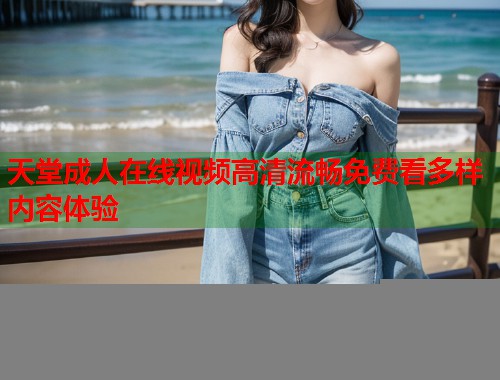 天堂成人在线视频高清流畅免费看多样内容体验