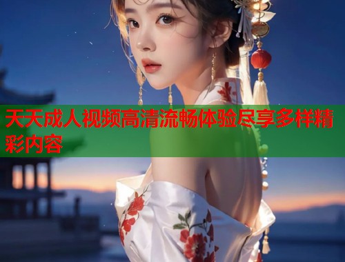天天成人视频高清流畅体验尽享多样精彩内容