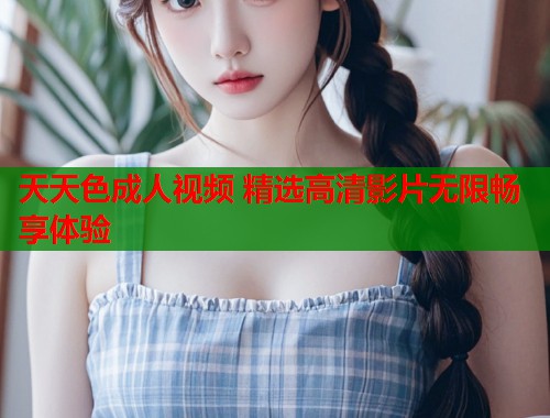 天天色成人视频 精选高清影片无限畅享体验