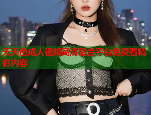 天天色成人视频高清聚合平台免费看精彩内容