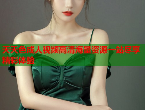 天天色成人视频高清海量资源一站尽享精彩体验