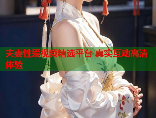 夫妻性爱视频精选平台 真实互动高清体验
