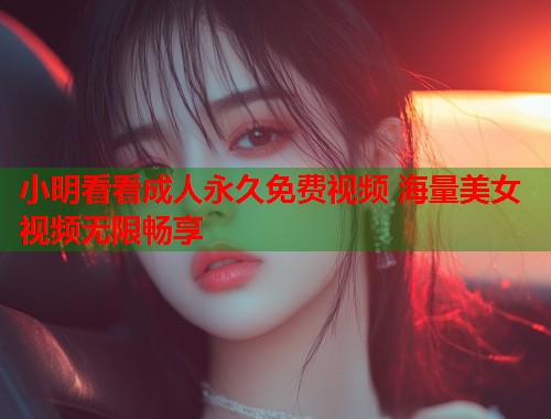 小明看看成人永久免费视频 海量美女视频无限畅享
