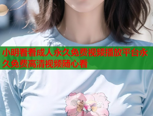 小明看看成人永久免费视频播放平台永久免费高清视频随心看