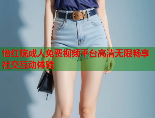 怡红院成人免费视频平台高清无限畅享社交互动体验