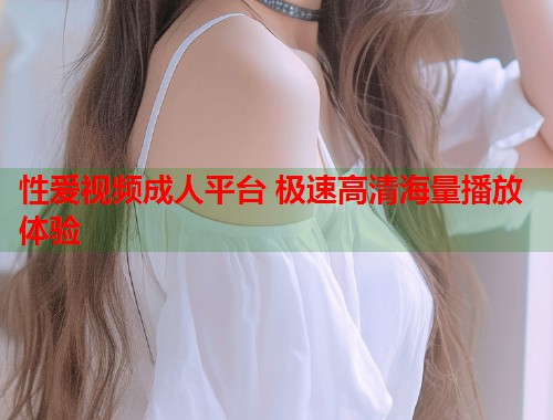 性爱视频成人平台 极速高清海量播放体验