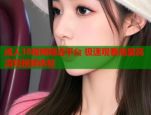 成人18视频精选平台 极速观看海量高清短视频体验