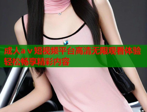 成人aⅴ短视频平台高清无限观看体验轻松畅享精彩内容