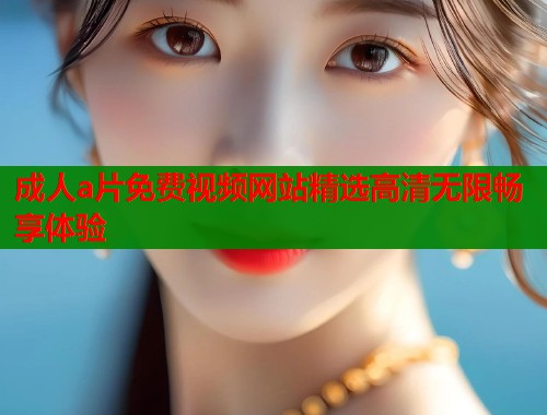 成人a片免费视频网站精选高清无限畅享体验