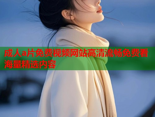 成人a片免费视频网站高清流畅免费看海量精选内容