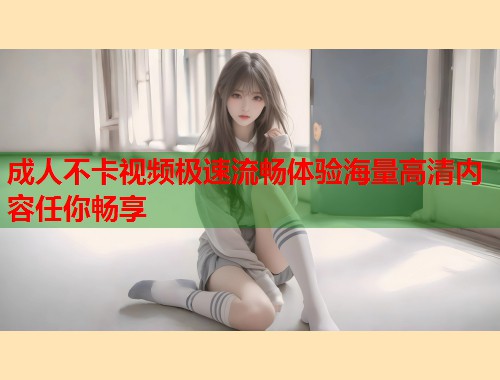 成人不卡视频极速流畅体验海量高清内容任你畅享