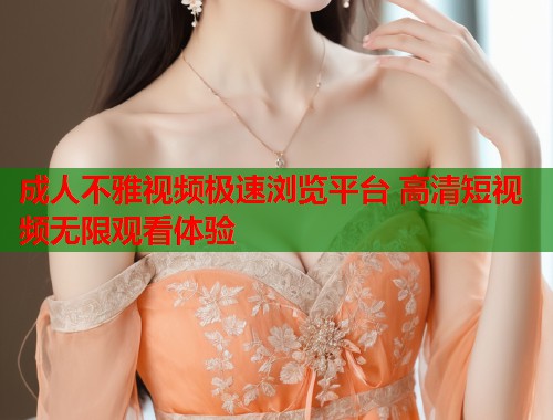 成人不雅视频极速浏览平台 高清短视频无限观看体验