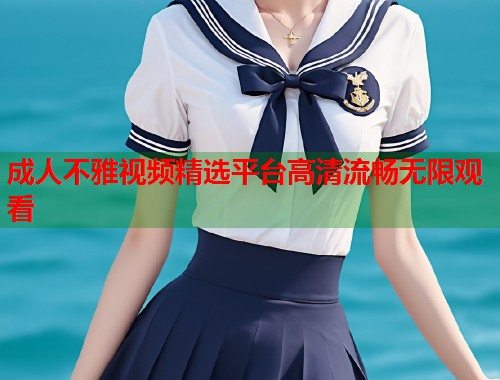 成人不雅视频精选平台高清流畅无限观看