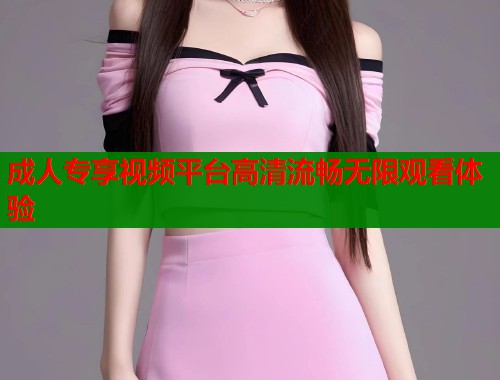 成人专享视频平台高清流畅无限观看体验