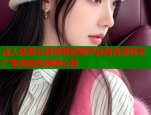 成人免费在线观看视频平台高清流畅无广告海量资源随心看