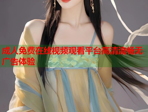 成人免费在线视频观看平台高清流畅无广告体验