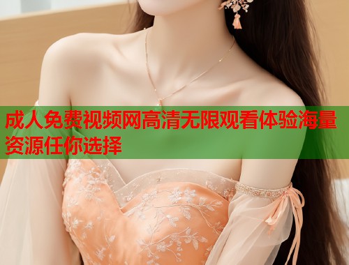 成人免费视频网高清无限观看体验海量资源任你选择