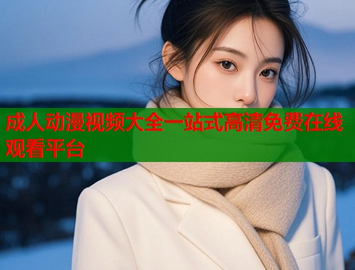 成人动漫视频大全一站式高清免费在线观看平台