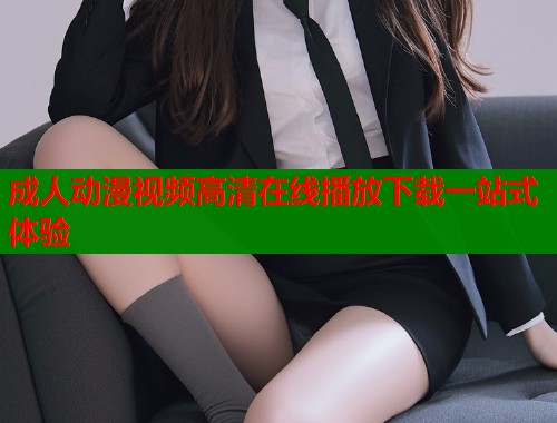 成人动漫视频高清在线播放下载一站式体验