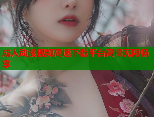 成人动漫视频高速下载平台高清无限畅享