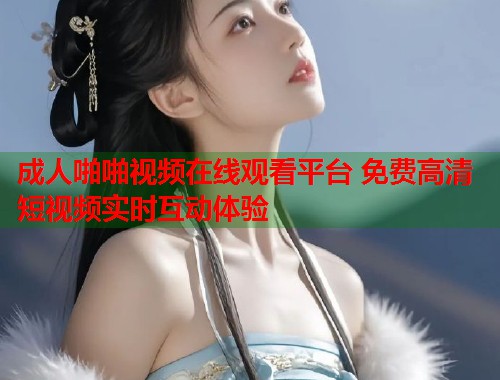 成人啪啪视频在线观看平台 免费高清短视频实时互动体验