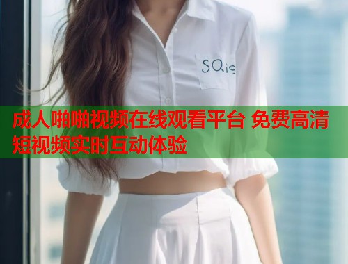 成人啪啪视频在线观看平台 免费高清短视频实时互动体验