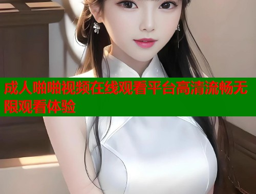 成人啪啪视频在线观看平台高清流畅无限观看体验